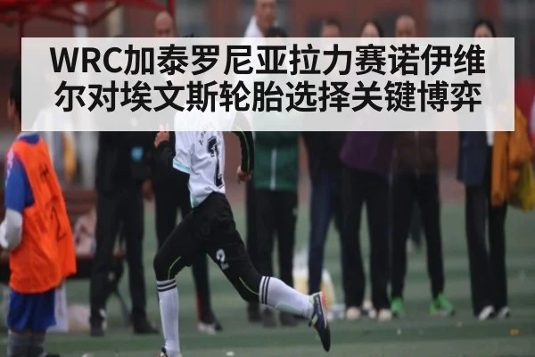 WRC加泰罗尼亚拉力赛诺伊维尔对埃文斯轮胎选择关键博弈